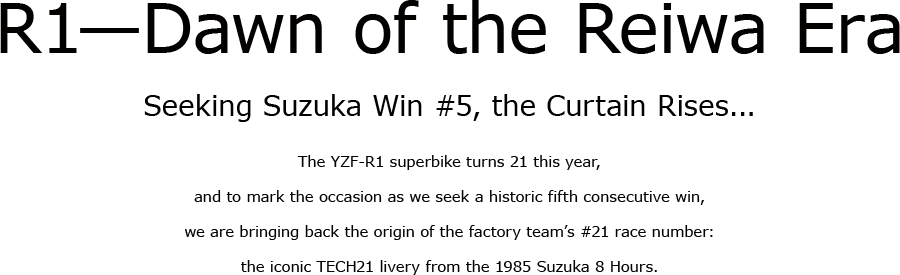 R1—Dawn of the Reiwa Era. Seeking Suzuka Win #5, the Curtain Rises... The YZF-R1 superbike turns 21 this year,and to mark the occasion as we seek a historic fifth consecutive win, we are bringing back the origin of the factory team’s #21 race number:the iconic TECH21 livery from the 1985 Suzuka 8 Hours.